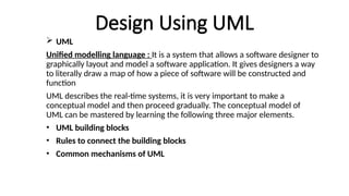 Design Using UML
 UML
Unified modelling language : It is a system that allows a software designer to
graphically layout and model a software application. It gives designers a way
to literally draw a map of how a piece of software will be constructed and
function
UML describes the real-time systems, it is very important to make a
conceptual model and then proceed gradually. The conceptual model of
UML can be mastered by learning the following three major elements.
• UML building blocks
• Rules to connect the building blocks
• Common mechanisms of UML
 