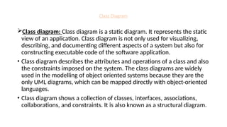 Class Diagram
Class diagram: Class diagram is a static diagram. It represents the static
view of an application. Class diagram is not only used for visualizing,
describing, and documenting different aspects of a system but also for
constructing executable code of the software application.
• Class diagram describes the attributes and operations of a class and also
the constraints imposed on the system. The class diagrams are widely
used in the modelling of object oriented systems because they are the
only UML diagrams, which can be mapped directly with object-oriented
languages.
• Class diagram shows a collection of classes, interfaces, associations,
collaborations, and constraints. It is also known as a structural diagram.
 
