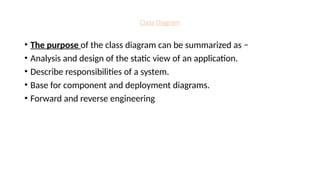 Class Diagram
• The purpose of the class diagram can be summarized as −
• Analysis and design of the static view of an application.
• Describe responsibilities of a system.
• Base for component and deployment diagrams.
• Forward and reverse engineering
 