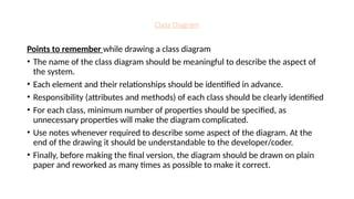 Class Diagram
Points to remember while drawing a class diagram
• The name of the class diagram should be meaningful to describe the aspect of
the system.
• Each element and their relationships should be identified in advance.
• Responsibility (attributes and methods) of each class should be clearly identified
• For each class, minimum number of properties should be specified, as
unnecessary properties will make the diagram complicated.
• Use notes whenever required to describe some aspect of the diagram. At the
end of the drawing it should be understandable to the developer/coder.
• Finally, before making the final version, the diagram should be drawn on plain
paper and reworked as many times as possible to make it correct.
 