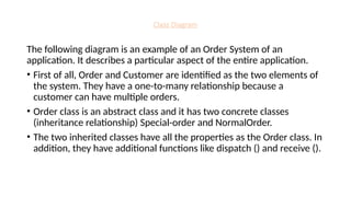 Class Diagram
The following diagram is an example of an Order System of an
application. It describes a particular aspect of the entire application.
• First of all, Order and Customer are identified as the two elements of
the system. They have a one-to-many relationship because a
customer can have multiple orders.
• Order class is an abstract class and it has two concrete classes
(inheritance relationship) Special-order and NormalOrder.
• The two inherited classes have all the properties as the Order class. In
addition, they have additional functions like dispatch () and receive ().
 