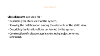 Class Diagram
Class diagrams are used for −
• Describing the static view of the system.
• Showing the collaboration among the elements of the static view.
• Describing the functionalities performed by the system.
• Construction of software applications using object oriented
languages.
 