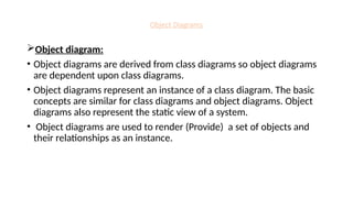 Object Diagrams
Object diagram:
• Object diagrams are derived from class diagrams so object diagrams
are dependent upon class diagrams.
• Object diagrams represent an instance of a class diagram. The basic
concepts are similar for class diagrams and object diagrams. Object
diagrams also represent the static view of a system.
• Object diagrams are used to render (Provide) a set of objects and
their relationships as an instance.
 