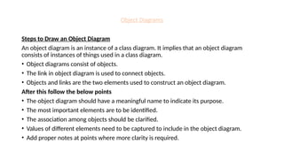 Object Diagrams
Steps to Draw an Object Diagram
An object diagram is an instance of a class diagram. It implies that an object diagram
consists of instances of things used in a class diagram.
• Object diagrams consist of objects.
• The link in object diagram is used to connect objects.
• Objects and links are the two elements used to construct an object diagram.
After this follow the below points
• The object diagram should have a meaningful name to indicate its purpose.
• The most important elements are to be identified.
• The association among objects should be clarified.
• Values of different elements need to be captured to include in the object diagram.
• Add proper notes at points where more clarity is required.
 