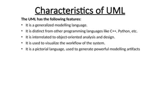 Characteristics of UML
The UML has the following features:
• It is a generalized modelling language.
• It is distinct from other programming languages like C++, Python, etc.
• It is interrelated to object-oriented analysis and design.
• It is used to visualize the workflow of the system.
• It is a pictorial language, used to generate powerful modelling artifacts
 