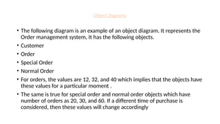 Object Diagrams
• The following diagram is an example of an object diagram. It represents the
Order management system, It has the following objects.
• Customer
• Order
• Special Order
• Normal Order
• For orders, the values are 12, 32, and 40 which implies that the objects have
these values for a particular moment .
• The same is true for special order and normal order objects which have
number of orders as 20, 30, and 60. If a different time of purchase is
considered, then these values will change accordingly
 