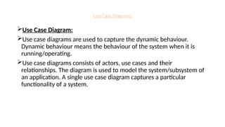 Use Case Diagrams
Use Case Diagram:
Use case diagrams are used to capture the dynamic behaviour.
Dynamic behaviour means the behaviour of the system when it is
running/operating.
Use case diagrams consists of actors, use cases and their
relationships. The diagram is used to model the system/subsystem of
an application. A single use case diagram captures a particular
functionality of a system.
 