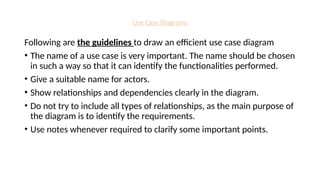 Use Case Diagrams
Following are the guidelines to draw an efficient use case diagram
• The name of a use case is very important. The name should be chosen
in such a way so that it can identify the functionalities performed.
• Give a suitable name for actors.
• Show relationships and dependencies clearly in the diagram.
• Do not try to include all types of relationships, as the main purpose of
the diagram is to identify the requirements.
• Use notes whenever required to clarify some important points.
 