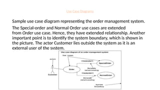 Use Case Diagrams
Sample use case diagram representing the order management system.
The Special-order and Normal Order use cases are extended
from Order use case. Hence, they have extended relationship. Another
important point is to identify the system boundary, which is shown in
the picture. The actor Customer lies outside the system as it is an
external user of the system.
 