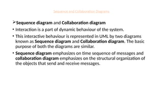 Sequence and Collaboration Diagrams
Sequence diagram and Collaboration diagram
• Interaction is a part of dynamic behaviour of the system.
• This interactive behaviour is represented in UML by two diagrams
known as Sequence diagram and Collaboration diagram. The basic
purpose of both the diagrams are similar.
• Sequence diagram emphasizes on time sequence of messages and
collaboration diagram emphasizes on the structural organization of
the objects that send and receive messages.
 