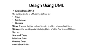 Design Using UML
 Building Blocks of UML
The building blocks of UML can be defined as −
• Things
• Relationships
• Diagrams
Things: Anything that is a real world entity or object is termed as things.
Things are the most important building blocks of UML. Four types of Things .
They are
Structural Things
Behavioral Things
Grouping Things
Annotational Things
 