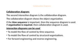 Collaboration Diagrams
Collaboration diagram:
The second interaction diagram is the collaboration diagram.
The collaboration diagram shows the object organization.
If the time sequence is important, then the sequence diagram is used.
If organization is required, then collaboration diagram is used.
Interaction diagrams can be used
• To model the flow of control by time sequence.
• To model the flow of control by structural organizations.
• For forward engineering and reverse engineering.
 