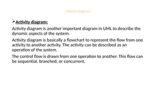 Activity Diagrams
Activity diagram:
Activity diagram is another important diagram in UML to describe the
dynamic aspects of the system.
Activity diagram is basically a flowchart to represent the flow from one
activity to another activity. The activity can be described as an
operation of the system.
The control flow is drawn from one operation to another. This flow can
be sequential, branched, or concurrent.
 