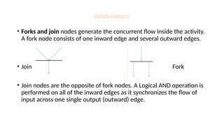 Activity Diagrams
• Forks and join nodes generate the concurrent flow inside the activity.
A fork node consists of one inward edge and several outward edges.
• Join Fork
• Join nodes are the opposite of fork nodes. A Logical AND operation is
performed on all of the inward edges as it synchronizes the flow of
input across one single output (outward) edge.
 