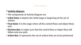 Activity Diagrams
Activity diagram:
• The components of Activity Diagram are
• Initial State: It depicts the initial stage or beginning of the set of
actions.
• Final State: It is the stage where all the control flows and object flows
end.
• Decision Box: It makes sure that the control flow or object flow will
follow only one path.
• Action Box: It represents the set of actions that are to be performed.
 