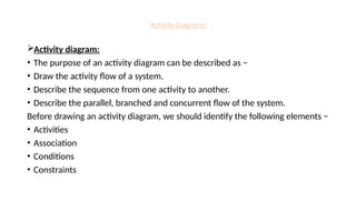 Activity Diagrams
Activity diagram:
• The purpose of an activity diagram can be described as −
• Draw the activity flow of a system.
• Describe the sequence from one activity to another.
• Describe the parallel, branched and concurrent flow of the system.
Before drawing an activity diagram, we should identify the following elements −
• Activities
• Association
• Conditions
• Constraints
 