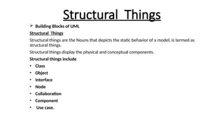 Structural Things
 Building Blocks of UML
Structural Things
Structural things are the Nouns that depicts the static behavior of a model, is termed as
structural things.
Structural things display the physical and conceptual components.
Structural things include
• Class
• Object
• Interface
• Node
• Collaboration
• Component
• Use case.
 