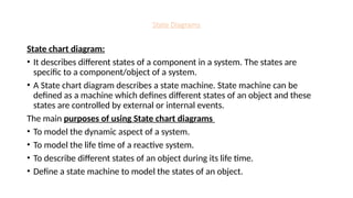 State Diagrams
State chart diagram:
• It describes different states of a component in a system. The states are
specific to a component/object of a system.
• A State chart diagram describes a state machine. State machine can be
defined as a machine which defines different states of an object and these
states are controlled by external or internal events.
The main purposes of using State chart diagrams
• To model the dynamic aspect of a system.
• To model the life time of a reactive system.
• To describe different states of an object during its life time.
• Define a state machine to model the states of an object.
 