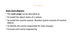 State Diagrams
State chart diagram:
• The main usage can be described as
• To model the object states of a system.
• To model the reactive system. Reactive system consists of reactive
objects.
• To identify the events responsible for state changes.
• Forward and reverse engineering
 