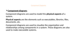 Component Diagrams
Component diagram:
Component diagrams are used to model the physical aspects of a
system.
Physical aspects are the elements such as executables, libraries, files,
documents, etc.
Component diagrams are used to visualize the organization and
relationships among components in a system. These diagrams are also
used to make executable systems.
 