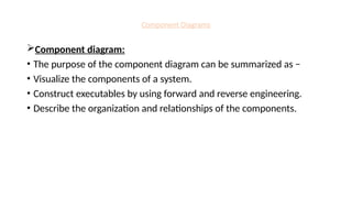 Component Diagrams
Component diagram:
• The purpose of the component diagram can be summarized as −
• Visualize the components of a system.
• Construct executables by using forward and reverse engineering.
• Describe the organization and relationships of the components.
 