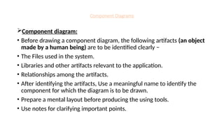 Component Diagrams
Component diagram:
• Before drawing a component diagram, the following artifacts (an object
made by a human being) are to be identified clearly −
• The Files used in the system.
• Libraries and other artifacts relevant to the application.
• Relationships among the artifacts.
• After identifying the artifacts, Use a meaningful name to identify the
component for which the diagram is to be drawn.
• Prepare a mental layout before producing the using tools.
• Use notes for clarifying important points.
 
