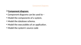 Component Diagrams
Component diagram:
• Component diagrams can be used to −
• Model the components of a system.
• Model the database schema.
• Model the executables of an application.
• Model the system's source code
 