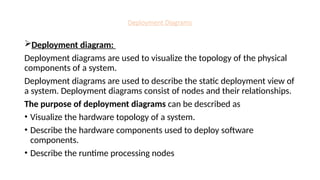 Deployment Diagrams
Deployment diagram:
Deployment diagrams are used to visualize the topology of the physical
components of a system.
Deployment diagrams are used to describe the static deployment view of
a system. Deployment diagrams consist of nodes and their relationships.
The purpose of deployment diagrams can be described as
• Visualize the hardware topology of a system.
• Describe the hardware components used to deploy software
components.
• Describe the runtime processing nodes
 