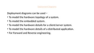 Deployment Diagrams
Deployment diagrams can be used −
• To model the hardware topology of a system.
• To model the embedded system.
• To model the hardware details for a client/server system.
• To model the hardware details of a distributed application.
• For Forward and Reverse engineering.
 