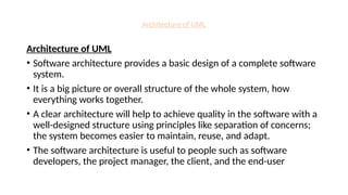 Architecture of UML
Architecture of UML
• Software architecture provides a basic design of a complete software
system.
• It is a big picture or overall structure of the whole system, how
everything works together.
• A clear architecture will help to achieve quality in the software with a
well-designed structure using principles like separation of concerns;
the system becomes easier to maintain, reuse, and adapt.
• The software architecture is useful to people such as software
developers, the project manager, the client, and the end-user
 
