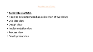 Architecture of UML
• Architecture of UML
• It can be best understood as a collection of five views:
• Use case view
• Design view
• Implementation view
• Process view
• Development view
 