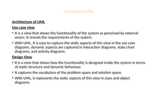 Architecture of UML
Architecture of UML
Use case view
• It is a view that shows the functionality of the system as perceived by external
actors. It reveals the requirements of the system.
• With UML, it is easy to capture the static aspects of this view in the use case
diagrams, dynamic aspects are captured in interaction diagrams, state chart
diagrams, and activity diagrams.
Design View
• It is a view that shows how the functionality is designed inside the system in terms
of static structure and dynamic behaviour.
• It captures the vocabulary of the problem space and solution space.
• With UML, it represents the static aspects of this view in class and object
diagrams.
 