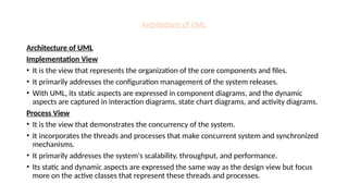 Architecture of UML
Architecture of UML
Implementation View
• It is the view that represents the organization of the core components and files.
• It primarily addresses the configuration management of the system releases.
• With UML, its static aspects are expressed in component diagrams, and the dynamic
aspects are captured in interaction diagrams, state chart diagrams, and activity diagrams.
Process View
• It is the view that demonstrates the concurrency of the system.
• It incorporates the threads and processes that make concurrent system and synchronized
mechanisms.
• It primarily addresses the system's scalability, throughput, and performance.
• Its static and dynamic aspects are expressed the same way as the design view but focus
more on the active classes that represent these threads and processes.
 
