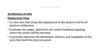 Architecture of UML
Architecture of UML
Deployment View
• It is the view that shows the deployment of the system in terms of
physical architecture.
• It includes the nodes, which form the system hardware topology
where the system will be executed.
• It primarily addresses the distribution, delivery, and installation of the
parts that build the physical system.
 