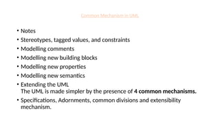 Common Mechanism in UML
• Notes
• Stereotypes, tagged values, and constraints
• Modelling comments
• Modelling new building blocks
• Modelling new properties
• Modelling new semantics
• Extending the UML
The UML is made simpler by the presence of 4 common mechanisms.
• Specifications, Adornments, common divisions and extensibility
mechanism.
 