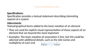 Common Mechanism in UML
Specifications:
Specification provides a textual statement describing interesting
aspects of a system
Adornments
Textual/graphical items added to the basic notation of an element
• They are used for explicit visual representation of those aspects of an
element that are beyond the most important
• Examples: The basic notation of association is line, but this could be
adorned with additional details, such as the role names and
multiplicity of each end
 