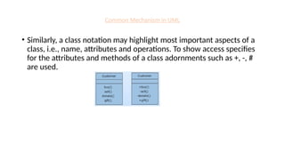 Common Mechanism in UML
• Similarly, a class notation may highlight most important aspects of a
class, i.e., name, attributes and operations. To show access specifies
for the attributes and methods of a class adornments such as +, -, #
are used.
 