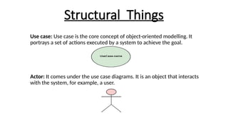 Structural Things
Use case: Use case is the core concept of object-oriented modelling. It
portrays a set of actions executed by a system to achieve the goal.
Actor: It comes under the use case diagrams. It is an object that interacts
with the system, for example, a user.
 