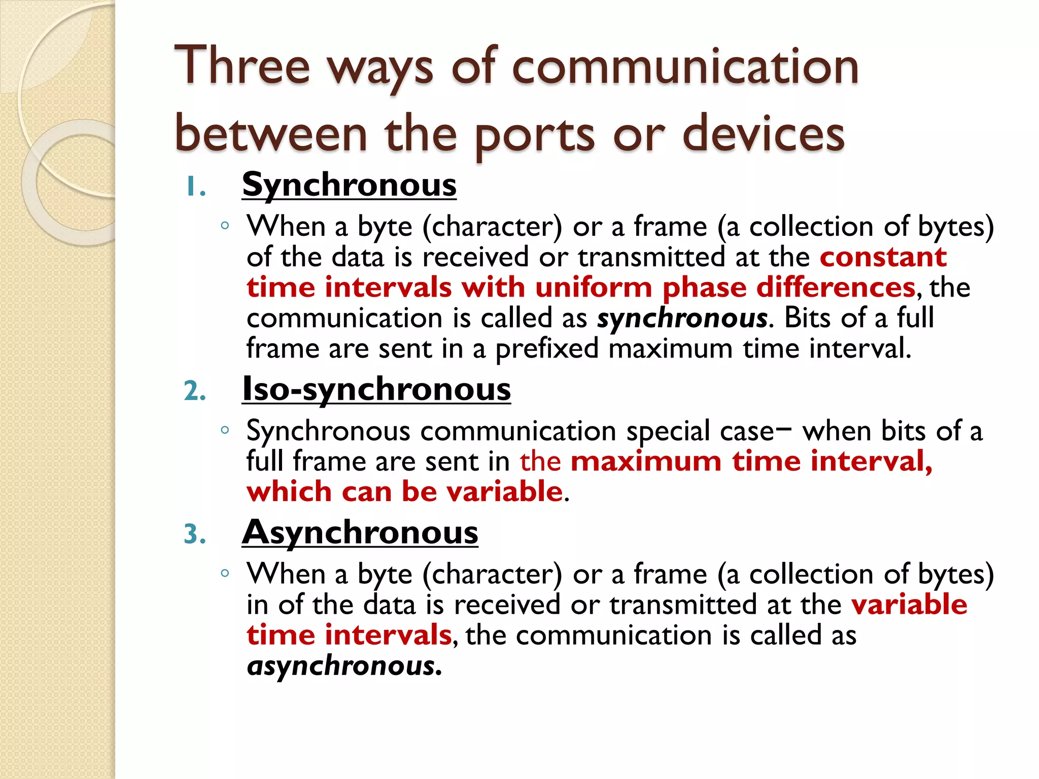 Three ways of communication
between the ports or devices
1. Synchronous
◦ When a byte (character) or a frame (a collection of bytes)
of the data is received or transmitted at the constant
time intervals with uniform phase differences, the
communication is called as synchronous. Bits of a full
frame are sent in a prefixed maximum time interval.
2. Iso-synchronous
◦ Synchronous communication special case− when bits of a
full frame are sent in the maximum time interval,
which can be variable.
3. Asynchronous
◦ When a byte (character) or a frame (a collection of bytes)
in of the data is received or transmitted at the variable
time intervals, the communication is called as
asynchronous.
 