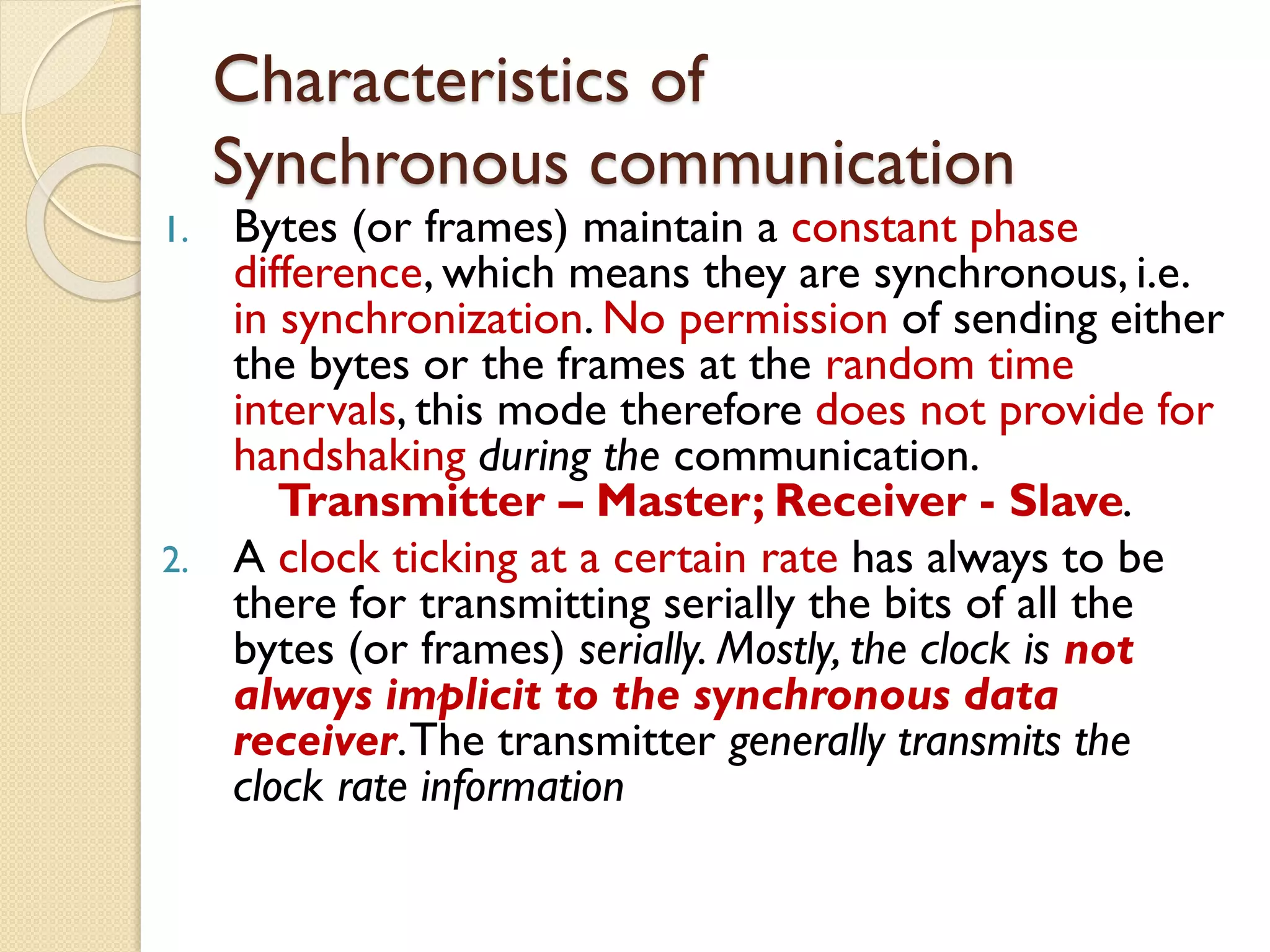 Characteristics of
Synchronous communication
1. Bytes (or frames) maintain a constant phase
difference, which means they are synchronous, i.e.
in synchronization. No permission of sending either
the bytes or the frames at the random time
intervals, this mode therefore does not provide for
handshaking during the communication.
Transmitter – Master; Receiver - Slave.
2. A clock ticking at a certain rate has always to be
there for transmitting serially the bits of all the
bytes (or frames) serially. Mostly, the clock is not
always implicit to the synchronous data
receiver.The transmitter generally transmits the
clock rate information
 