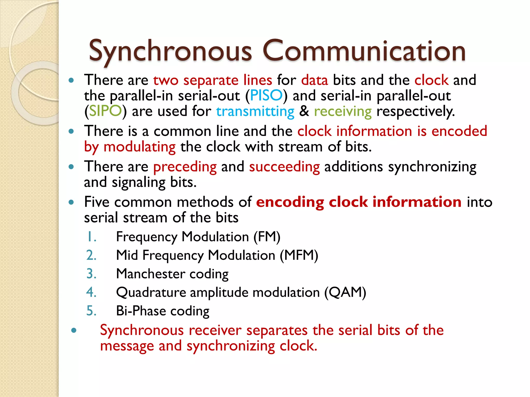 Synchronous Communication
 There are two separate lines for data bits and the clock and
the parallel-in serial-out (PISO) and serial-in parallel-out
(SIPO) are used for transmitting & receiving respectively.
 There is a common line and the clock information is encoded
by modulating the clock with stream of bits.
 There are preceding and succeeding additions synchronizing
and signaling bits.
 Five common methods of encoding clock information into
serial stream of the bits
1. Frequency Modulation (FM)
2. Mid Frequency Modulation (MFM)
3. Manchester coding
4. Quadrature amplitude modulation (QAM)
5. Bi-Phase coding
 Synchronous receiver separates the serial bits of the
message and synchronizing clock.
 