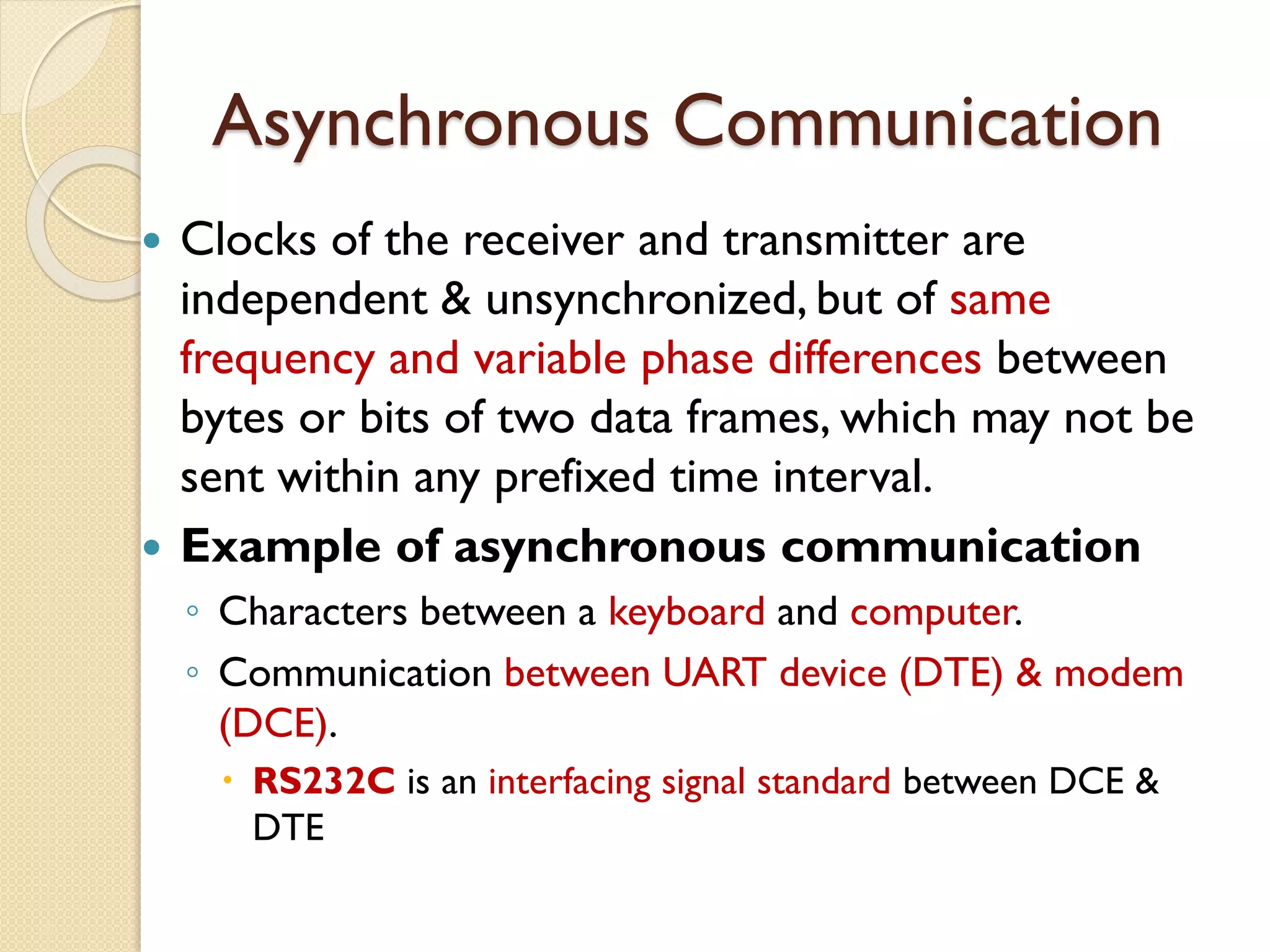 Asynchronous Communication
 Clocks of the receiver and transmitter are
independent & unsynchronized, but of same
frequency and variable phase differences between
bytes or bits of two data frames, which may not be
sent within any prefixed time interval.
 Example of asynchronous communication
◦ Characters between a keyboard and computer.
◦ Communication between UART device (DTE) & modem
(DCE).
 RS232C is an interfacing signal standard between DCE &
DTE
 