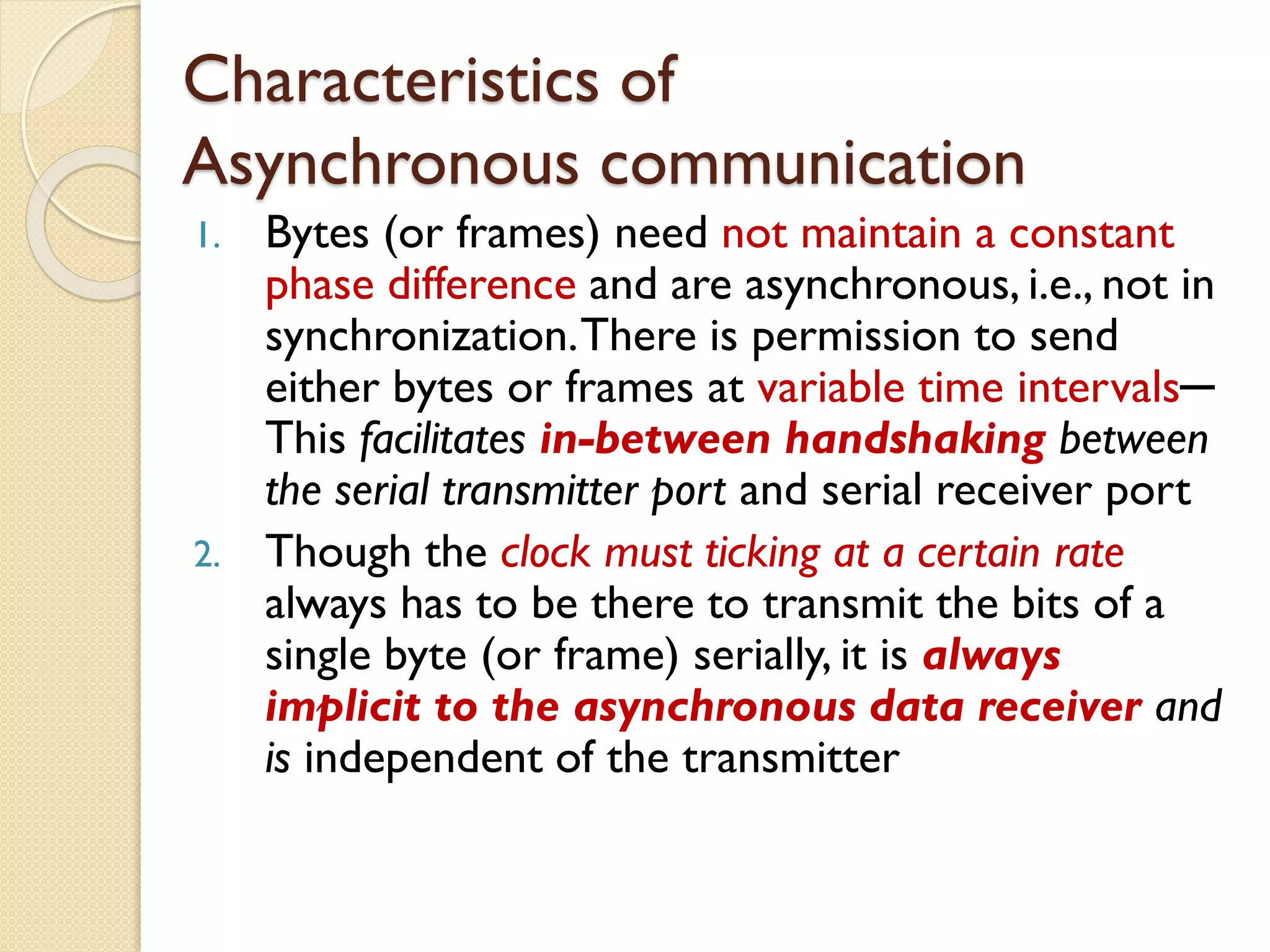 Characteristics of
Asynchronous communication
1. Bytes (or frames) need not maintain a constant
phase difference and are asynchronous, i.e., not in
synchronization.There is permission to send
either bytes or frames at variable time intervals─
This facilitates in-between handshaking between
the serial transmitter port and serial receiver port
2. Though the clock must ticking at a certain rate
always has to be there to transmit the bits of a
single byte (or frame) serially, it is always
implicit to the asynchronous data receiver and
is independent of the transmitter
 