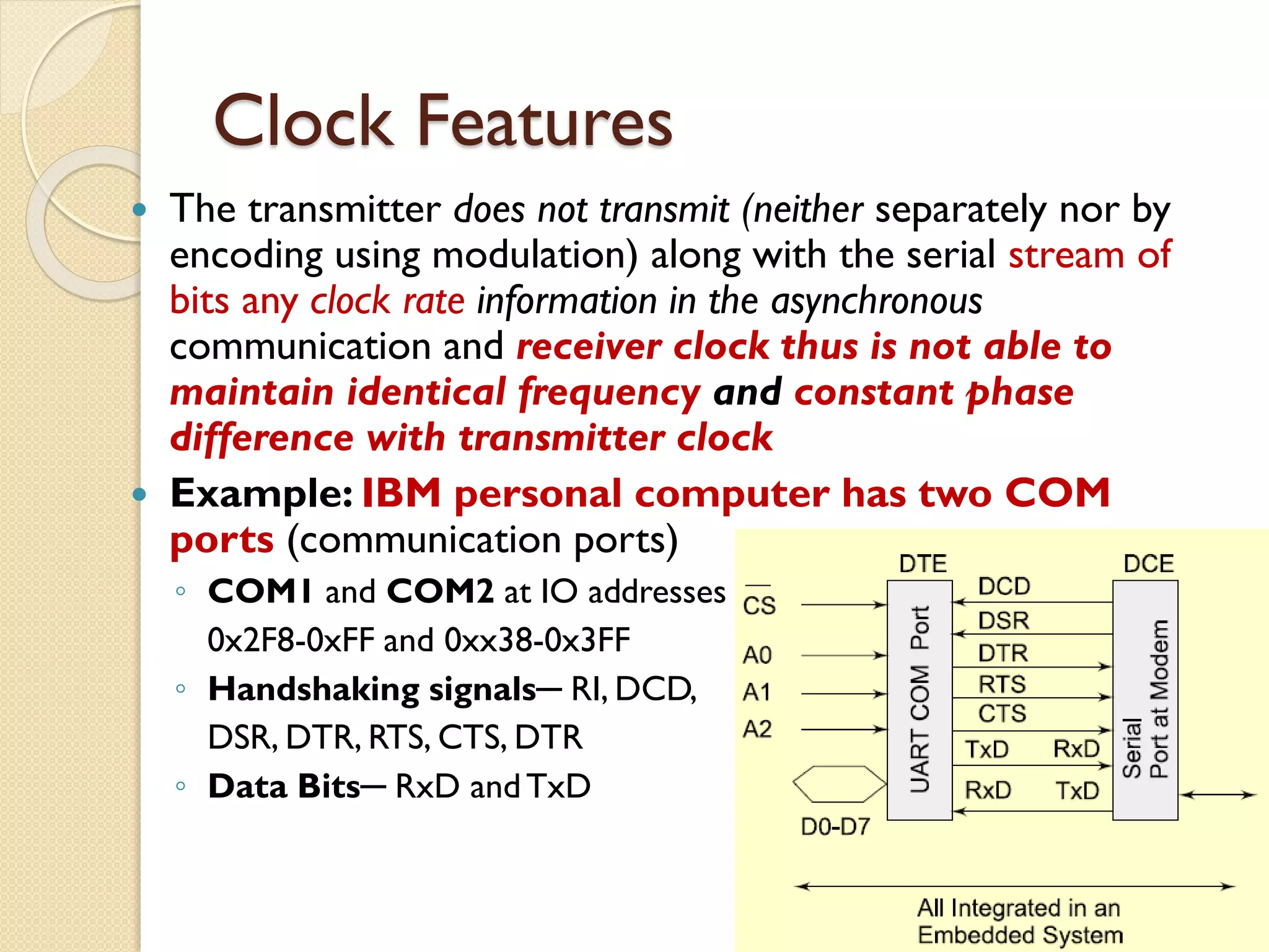 Clock Features
 The transmitter does not transmit (neither separately nor by
encoding using modulation) along with the serial stream of
bits any clock rate information in the asynchronous
communication and receiver clock thus is not able to
maintain identical frequency and constant phase
difference with transmitter clock
 Example: IBM personal computer has two COM
ports (communication ports)
◦ COM1 and COM2 at IO addresses
0x2F8-0xFF and 0xx38-0x3FF
◦ Handshaking signals─ RI, DCD,
DSR, DTR, RTS, CTS, DTR
◦ Data Bits─ RxD andTxD
 