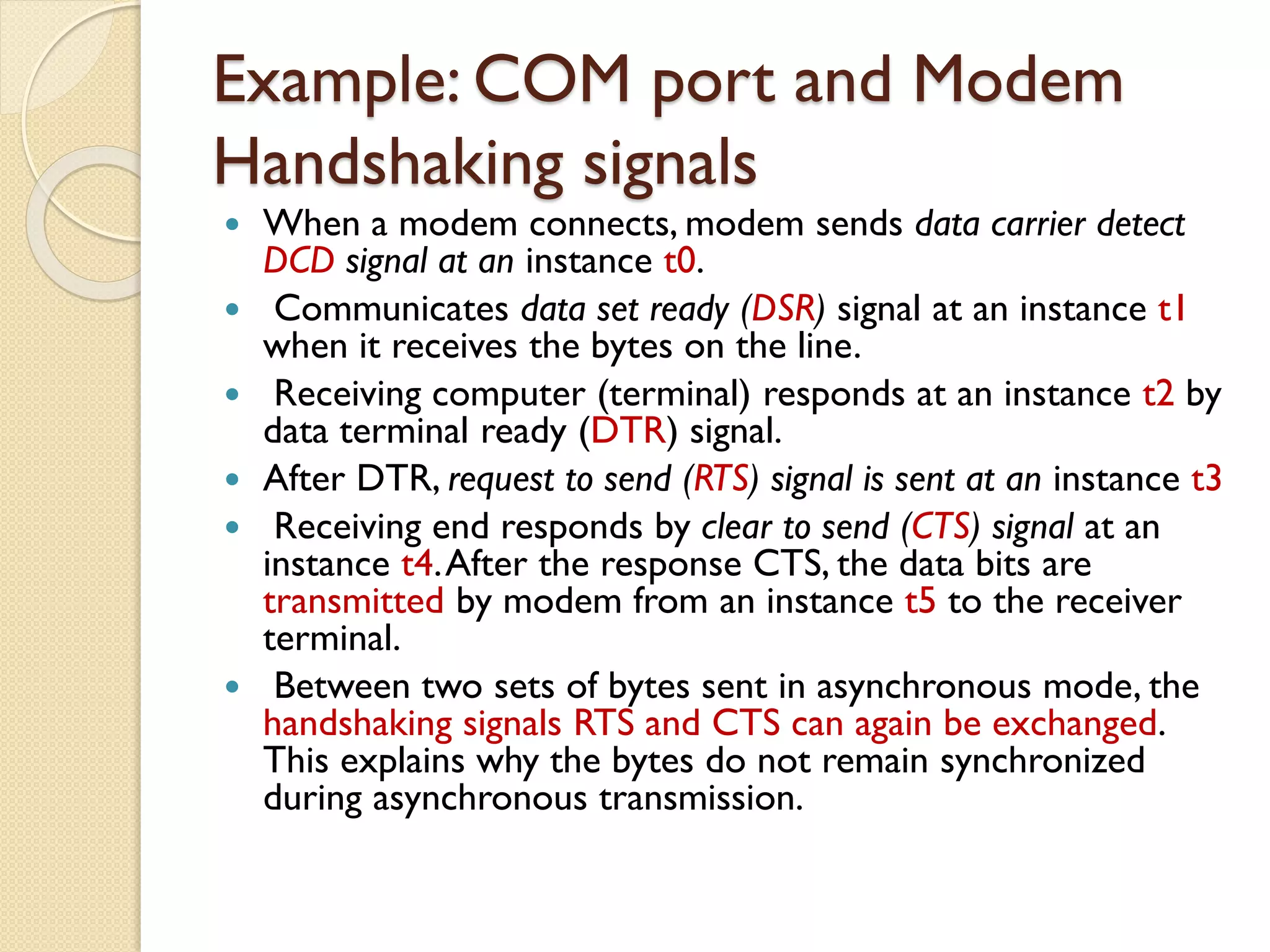 Example: COM port and Modem
Handshaking signals
 When a modem connects, modem sends data carrier detect
DCD signal at an instance t0.
 Communicates data set ready (DSR) signal at an instance t1
when it receives the bytes on the line.
 Receiving computer (terminal) responds at an instance t2 by
data terminal ready (DTR) signal.
 After DTR, request to send (RTS) signal is sent at an instance t3
 Receiving end responds by clear to send (CTS) signal at an
instance t4.After the response CTS, the data bits are
transmitted by modem from an instance t5 to the receiver
terminal.
 Between two sets of bytes sent in asynchronous mode, the
handshaking signals RTS and CTS can again be exchanged.
This explains why the bytes do not remain synchronized
during asynchronous transmission.
 