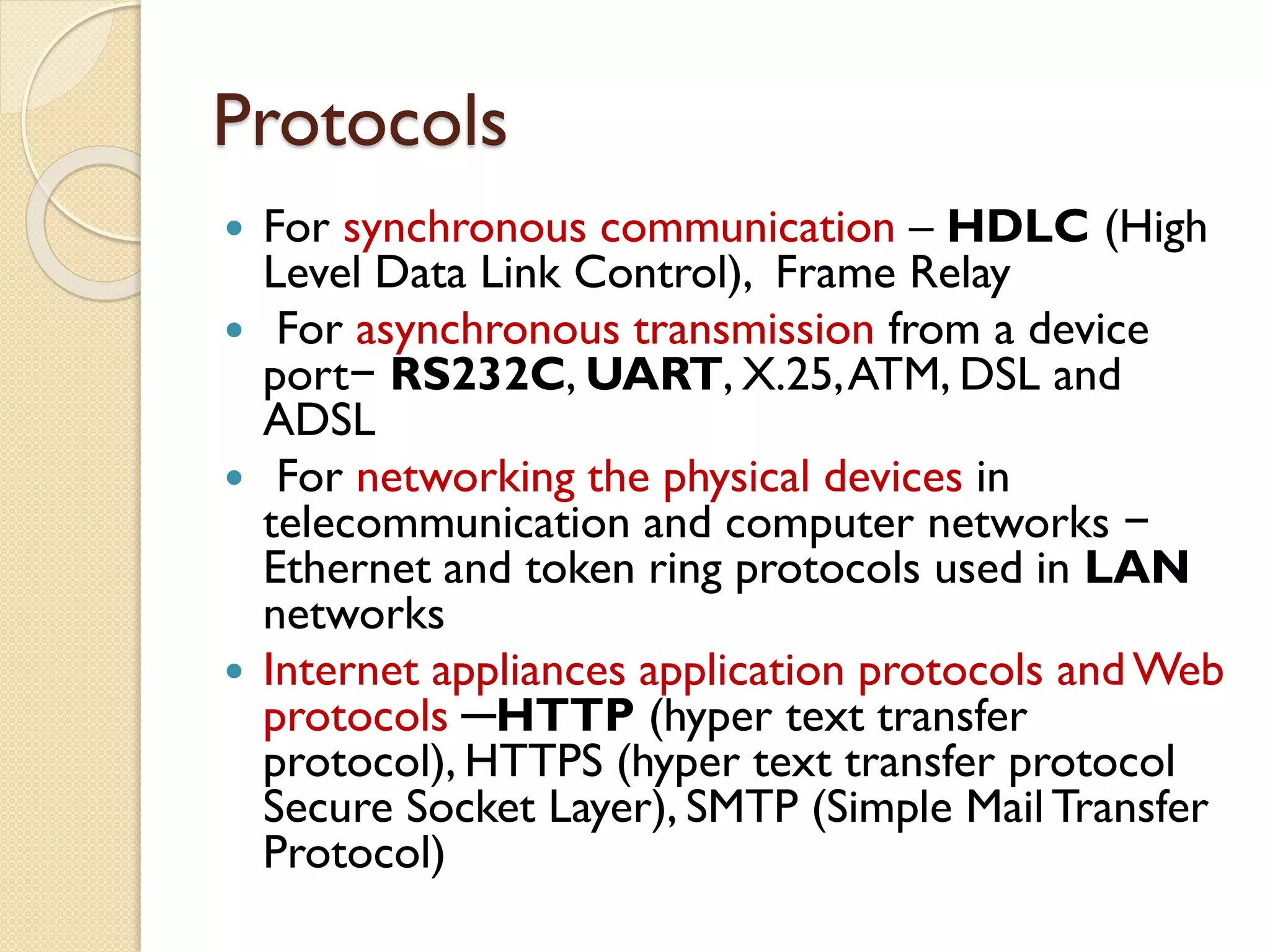 Protocols
 For synchronous communication – HDLC (High
Level Data Link Control), Frame Relay
 For asynchronous transmission from a device
port− RS232C, UART, X.25,ATM, DSL and
ADSL
 For networking the physical devices in
telecommunication and computer networks −
Ethernet and token ring protocols used in LAN
networks
 Internet appliances application protocols andWeb
protocols ─HTTP (hyper text transfer
protocol), HTTPS (hyper text transfer protocol
Secure Socket Layer), SMTP (Simple Mail Transfer
Protocol)
 