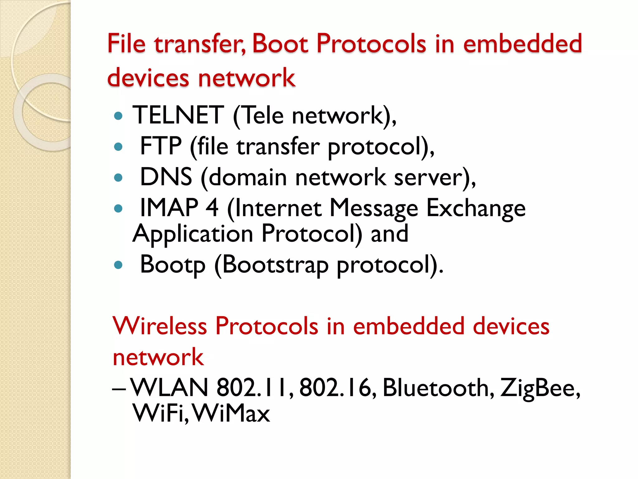 File transfer, Boot Protocols in embedded
devices network
 TELNET (Tele network),
 FTP (file transfer protocol),
 DNS (domain network server),
 IMAP 4 (Internet Message Exchange
Application Protocol) and
 Bootp (Bootstrap protocol).
Wireless Protocols in embedded devices
network
– WLAN 802.11, 802.16, Bluetooth, ZigBee,
WiFi,WiMax
 