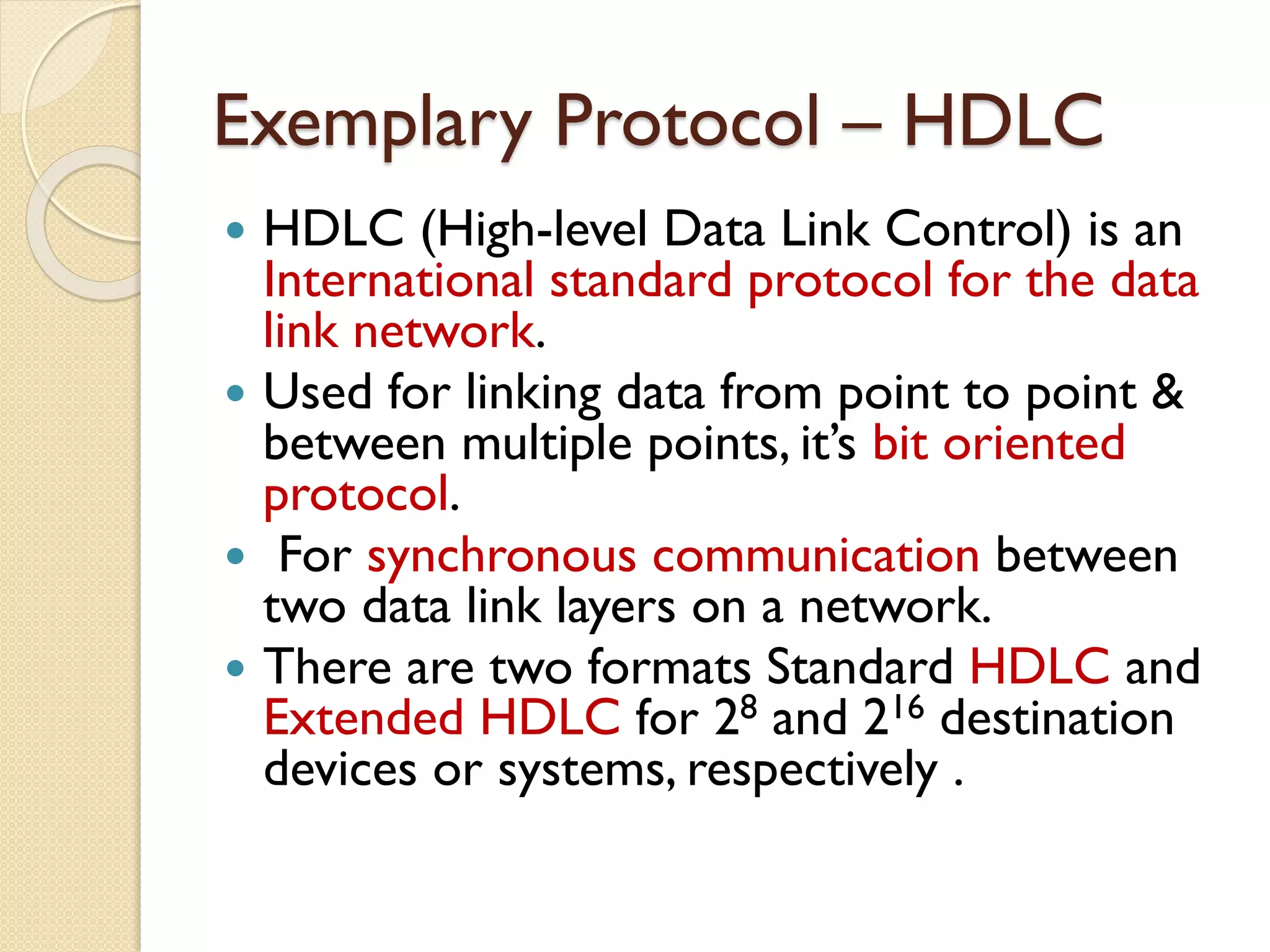 Exemplary Protocol – HDLC
 HDLC (High-level Data Link Control) is an
International standard protocol for the data
link network.
 Used for linking data from point to point &
between multiple points, it’s bit oriented
protocol.
 For synchronous communication between
two data link layers on a network.
 There are two formats Standard HDLC and
Extended HDLC for 28 and 216 destination
devices or systems, respectively .
 
