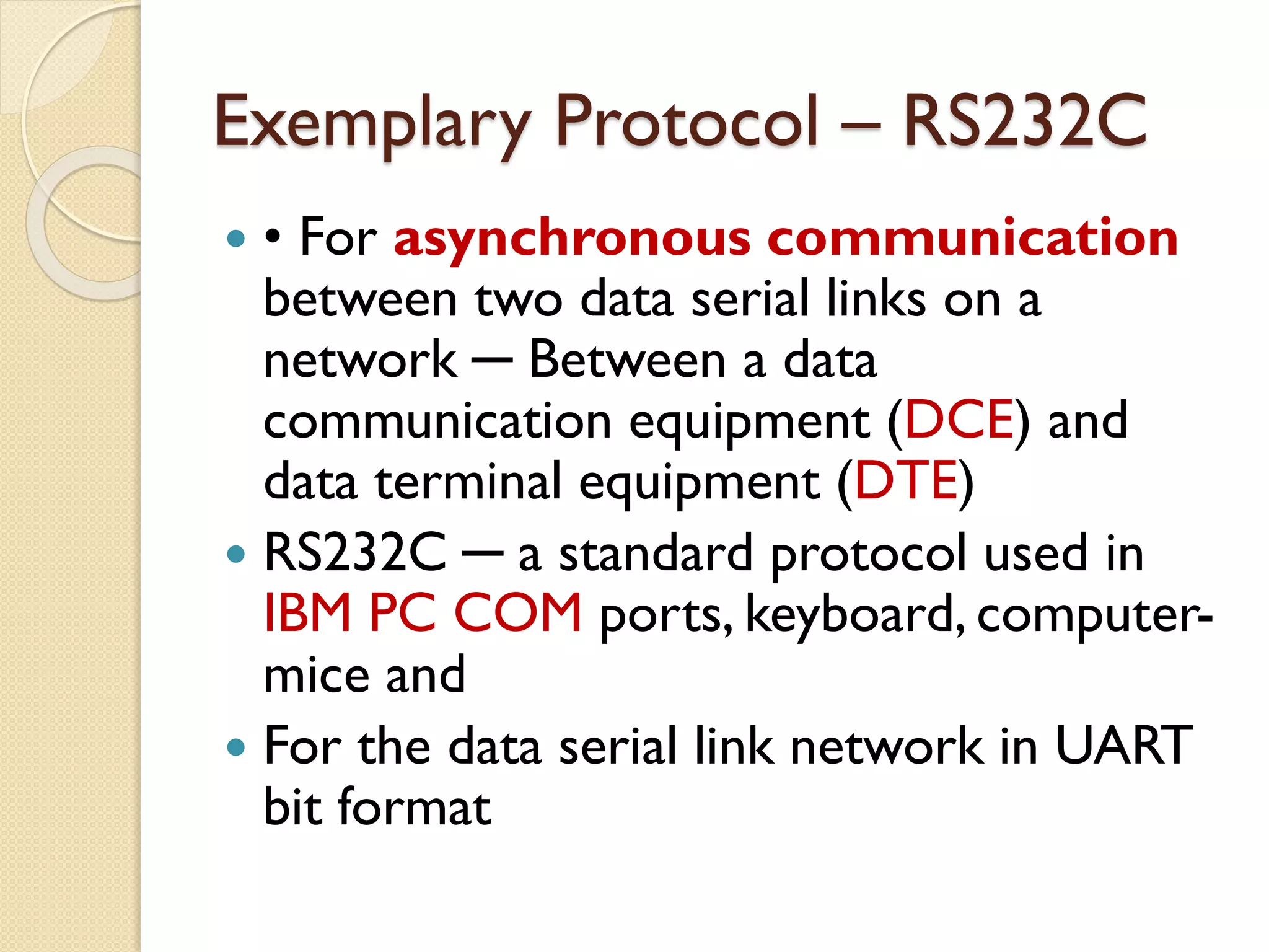 Exemplary Protocol – RS232C
 • For asynchronous communication
between two data serial links on a
network ─ Between a data
communication equipment (DCE) and
data terminal equipment (DTE)
 RS232C ─ a standard protocol used in
IBM PC COM ports, keyboard, computer-
mice and
 For the data serial link network in UART
bit format
 