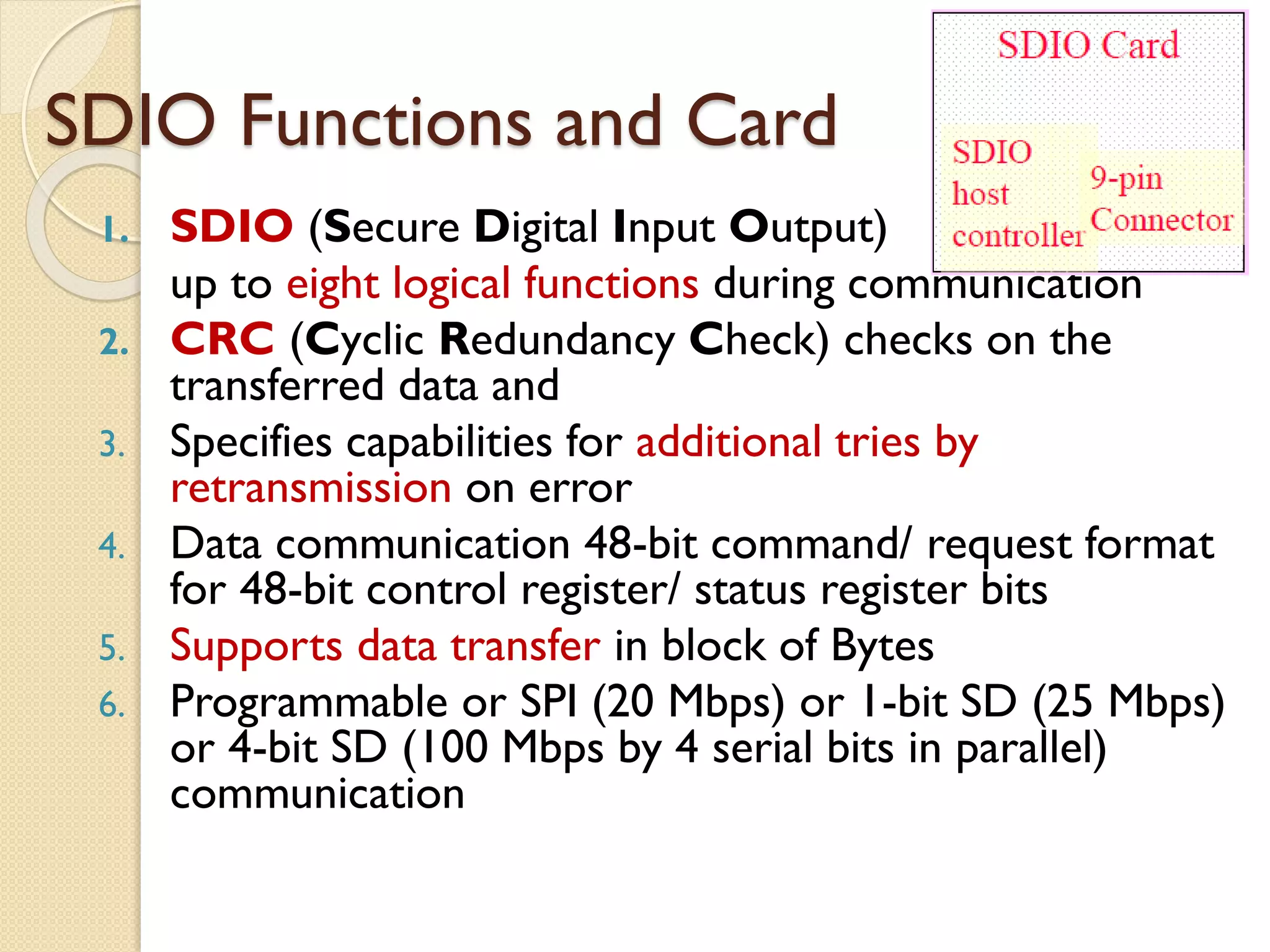 SDIO Functions and Card
1. SDIO (Secure Digital Input Output)
up to eight logical functions during communication
2. CRC (Cyclic Redundancy Check) checks on the
transferred data and
3. Specifies capabilities for additional tries by
retransmission on error
4. Data communication 48-bit command/ request format
for 48-bit control register/ status register bits
5. Supports data transfer in block of Bytes
6. Programmable or SPI (20 Mbps) or 1-bit SD (25 Mbps)
or 4-bit SD (100 Mbps by 4 serial bits in parallel)
communication
 